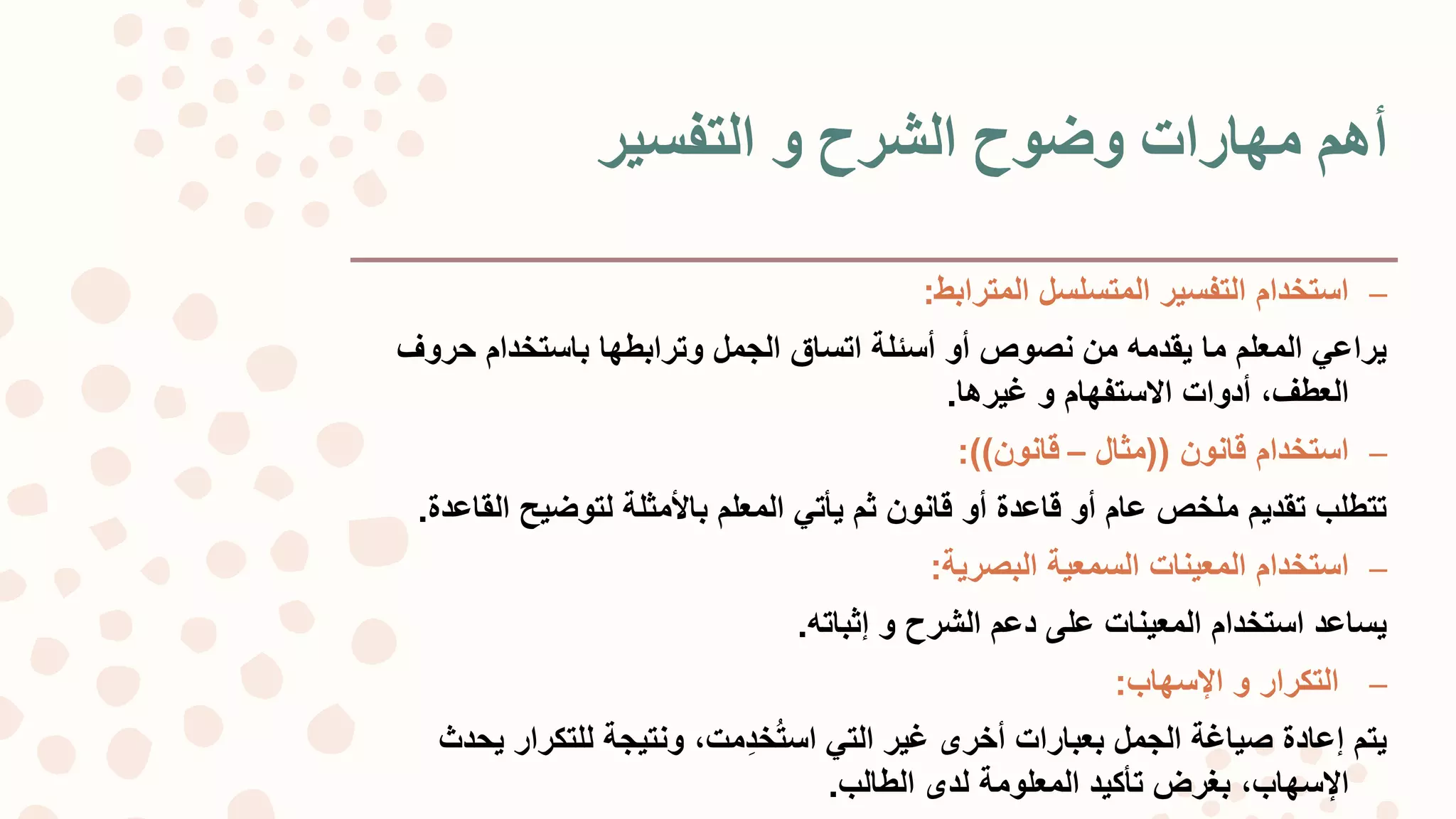 ‫التفسير‬ ‫و‬ ‫الشرح‬ ‫وضوح‬ ‫مهارات‬ ‫أهم‬
–‫المترابط‬ ‫المتسلسل‬ ‫التفسير‬ ‫استخدام‬:
‫حرو‬ ‫باستخدام‬ ‫وترابطها‬ ‫الجمل‬ ‫اتساق‬ ‫أسئلة‬ ‫أو‬ ‫نصوص‬ ‫من‬ ‫يقدمه‬ ‫ما‬ ‫المعلم‬ ‫يراعي‬‫ف‬
،‫العطف‬‫أدوات‬‫االستفهام‬‫غيرها‬ ‫و‬.
–‫قانون‬ ‫استخدام‬((‫مثال‬–‫قانون‬:))
‫ال‬ ‫لتوضيح‬ ‫باألمثلة‬ ‫المعلم‬ ‫يأتي‬ ‫ثم‬ ‫قانون‬ ‫أو‬ ‫قاعدة‬ ‫أو‬ ‫عام‬ ‫ملخص‬ ‫تقديم‬ ‫تتطلب‬‫قاعدة‬.
–‫البصرية‬ ‫السمعية‬ ‫المعينات‬ ‫استخدام‬:
‫الشرح‬ ‫دعم‬ ‫على‬ ‫المعينات‬ ‫استخدام‬ ‫يساعد‬‫إثباته‬ ‫و‬.
–‫التكرار‬‫اإلسهاب‬ ‫و‬:
‫التي‬ ‫غير‬ ‫أخرى‬ ‫بعبارات‬ ‫الجمل‬ ‫صياغة‬ ‫إعادة‬ ‫يتم‬،‫ِمت‬‫د‬‫خ‬‫است‬‫ي‬ ‫للتكرار‬ ‫ونتيجة‬‫حدث‬
،‫اإلسهاب‬‫الطالب‬ ‫لدى‬ ‫المعلومة‬ ‫تأكيد‬ ‫بغرض‬.
 