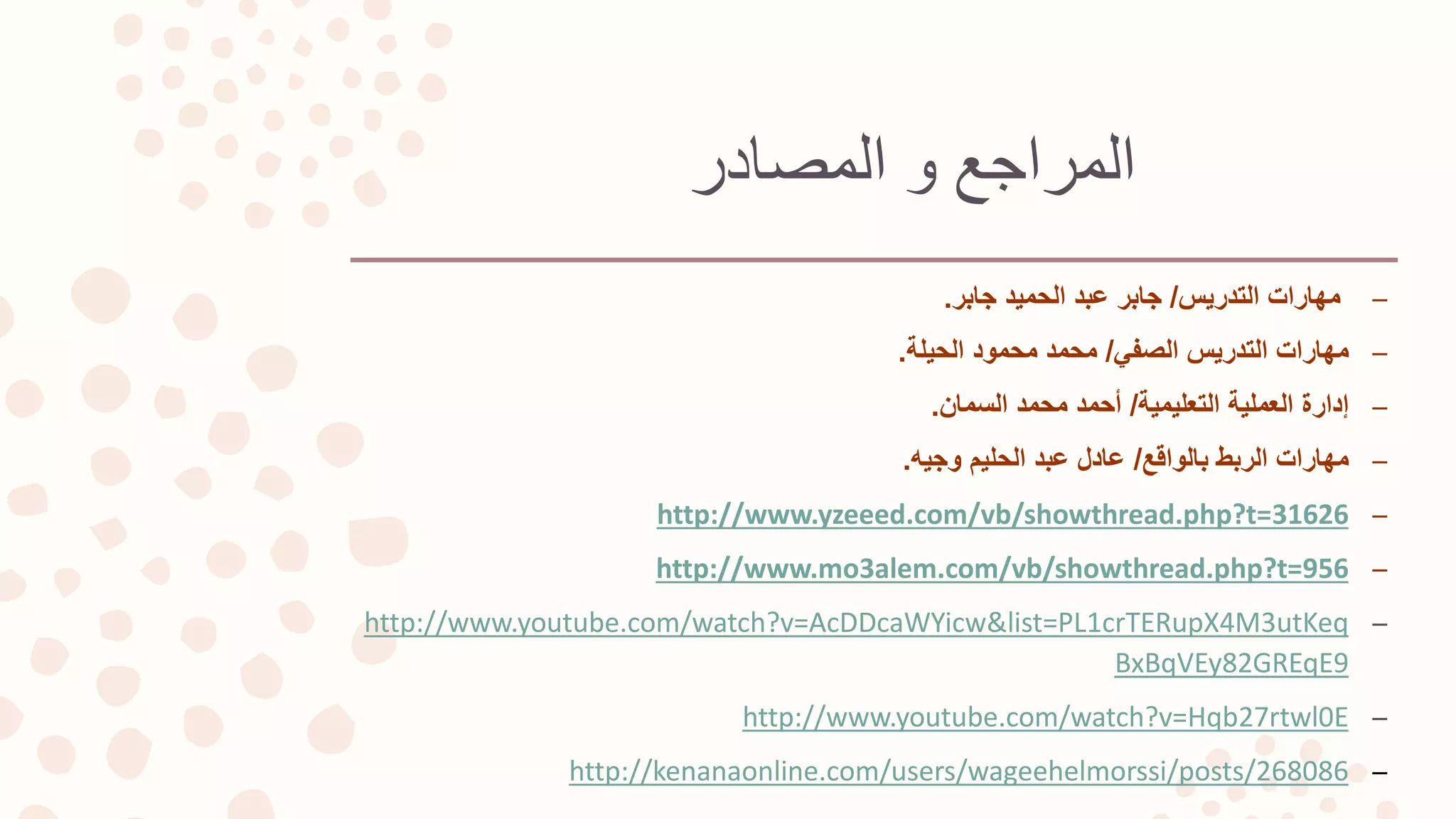 ‫المصادر‬ ‫و‬ ‫المراجع‬
–‫التدريس‬ ‫مهارات‬/‫جابر‬ ‫الحميد‬ ‫عبد‬ ‫جابر‬.
–‫الصفي‬ ‫التدريس‬ ‫مهارات‬/‫الحيلة‬ ‫محمود‬ ‫محمد‬.
–‫التعليمية‬ ‫العملية‬ ‫إدارة‬/‫السمان‬ ‫محمد‬ ‫أحمد‬.
–‫بالواقع‬ ‫الربط‬ ‫مهارات‬/‫وجيه‬ ‫الحليم‬ ‫عبد‬ ‫عادل‬.
–http://www.yzeeed.com/vb/showthread.php?t=31626
–http://www.mo3alem.com/vb/showthread.php?t=956
–http://www.youtube.com/watch?v=AcDDcaWYicw&list=PL1crTERupX4M3utKeq
BxBqVEy82GREqE9
–http://www.youtube.com/watch?v=Hqb27rtwl0E
–http://kenanaonline.com/users/wageehelmorssi/posts/268086
 