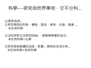 科學---研究自然界事物，它不分科…
以黑熊為例…
1.研究黑熊的形態、構造、習性、食物、生殖、健康 …
生物科學
2.以PCR等方法研究DNA 、青剛櫟果實的成分…
生物科學+化學
3.研究氣候變遷的成因、影響；黑熊的全球分佈…
生物科學+地球科學
 