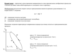 13
Второй закон – определяет одностороннюю направленность само произвольных необратимых процессов:
«Теплота не может сама собой переходить от холодного тела к горячему»
Обобщающим результатом второго начала термодинамики является принцип существования (=) и
возрастания (>) энтропии
ds >= dQ / T
dQ - изменение теплоты системы;
T - температура, при которой происходит теплообмен;
ds - изменение энтропии тела (системы)
Изменение энтропии характеризует направление подвода или отвода теплоты в термодинамическом
процессе.
при q > 0 (тепло подводится)
энтропия возрастает на всем пути 2-m-1;
T'o. c > Tр.тела
при q < 0 (тепло отводится)
энтропия уменьшается на всем пути 1-n-2;
Tр.тела> To. c
 