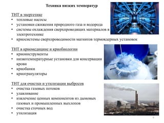 6
Техника низких температур
ТНТ в энергетике
• тепловые насосы
• установки сжижения природного газа и водорода
• системы охлаждения сверхпроводящих материалов в
электротехнике
• криосистемы сверхпроводимости магнитов термоядерных установок
ТНТ в криомедицине и криобиологии
• криоинструменты
• низкотемпературные установки для консервации
крови
• криобанки
• криогрануляторы
ТНТ для очистки и утилизации выбросов
• очистка газовых потоков
• улавливание
• извлечение ценных компонентов из дымовых
газовых и промышленных выхлопов
• очистка сточных вод
• утилизация
 