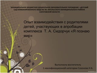 Выполнила воспитатель
1 квалификационной категории Сазонова Н.Б.
МУНИЦИПАЛЬНОЕ БЮДЖЕТНОЕ ДОШКОЛЬНОЕ ОБРАЗОВАТЕЛЬНОЕ УЧРЕЖДЕНИЕ «ДЕТСКИЙ
САД КОМБИНИРОВАННОГО ВИДА № 78» ЭНГЕЛЬССКОГО МУНИЦИПАЛЬНОГО РАЙОНА
САРАТОВСКОЙ ОБЛАСТИ
Опыт взаимодействия с родителями
детей, участвующих в апробации
комплекса Т. А. Сидорчук «Я познаю
мир»
 