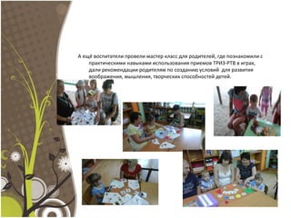 А ещё воспитатели провели мастер класс для родителей, где познакомили с
практическими навыками использования приемов ТРИЗ-РТВ в играх,
дали рекомендации родителям по созданию условий для развития
воображения, мышления, творческих способностей детей.
 