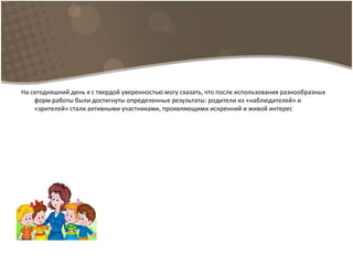 На сегодняшний день я с твердой уверенностью могу сказать, что после использования разнообразных
форм работы были достигнуты определенные результаты: родители из «наблюдателей» и
«зрителей» стали активными участниками, проявляющими искренний и живой интерес
 