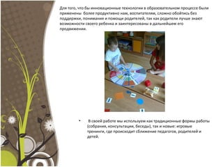 Для того, что бы инновационные технологии в образовательном процессе были
применены более продуктивно нам, воспитателям, сложно обойтись без
поддержки, понимания и помощи родителей, так как родители лучше знают
возможности своего ребенка и заинтересованы в дальнейшем его
продвижении.
• В своей работе мы используем как традиционные формы работы
(собрания, консультации, беседы), так и новые: игровые
тренинги, где происходит сближение педагогов, родителей и
детей.
 