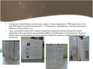 • А также были подготовлены консультации, ширмы и папки-передвижки: «ТРИЗ-педагогика», «Что
даёт ТРИЗ-педагогика даёт нашим детям?», « 17 признаков», «Волшебники», «Хотите ли вы умного
ребёнка», «Умные игры» и т.д.
• Цель: познакомить родителей с играми по развитию творческих способностей детей; помочь
родителям понять значимость игр в развитии ребёнка; способствовать использованию в общении с
детьми игры, способствующие развитию детского творчества, повышать педагогическую культуру
родителей.
 