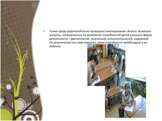 • Также среди родителей было проведено анкетирование. Анкета включала
вопросы, направленные на выявление способностей детей в разных сферах
деятельности – двигательной, творческой, интеллектуальной, лидерской.
По результатам они сами увидели, какие способности преобладают у их
ребенка.
 