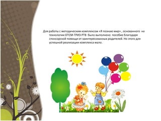 Для работы с методическим комплексом «Я познаю мир» , основанного на
технологии ОТСМ-ТРИЗ-РТВ было выполнено пособие благодаря
спонсорской помощи от заинтересованных родителей. Но этого для
успешной реализации комплекса мало.
 