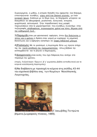 Συγκεκριμένα, ο μύθος, η ιστορία δηλαδή που αφηγείται ένα διήγημα,
επικεντρώνεται συνήθως γύρω από ένα βασικό γεγονός, με έναν
κεντρικό ήρωα. Ανάλογα με το θέμα τους, τα διηγήματα μπορούν να
διακριθούν σε ηθογραφικά, ρεαλιστικά, κοινωνικά, ιστορικά,
ψυχολογικά, αστυνομικά. Στην παραδοσιακή τους μορφή
παρουσιάζουν όλα τα χαρακτηριστικά που συνήθως συναντάμε στην
πεζογραφία: αληθοφάνεια, συγκεκριμένο χρόνο και τόπο, θέματα από
την καθημερινή ζωή .
3)Παραμύθι:είναι μια φαντασιακή αφήγηση ,όπου δεν δηλώνεται ο
τόπος και ο χρόνος,η δράση είναι γοργή με κυρίαρχη τη ρηματική
διατύπωση και η αφήγηση καταλήγει σε σαφές διδακτικό μήνυμα.
4)Ρεαλισμός: Με το ρεαλισμό, η λογοτεχνία θέτει ως πρώτο στόχο
της την πιστή απόδοση της πραγματικότητας, όπως βέβαια την
αντιλαμβάνεται και τη βιώνει ο δημιουργός.
5)Διαχρονικός:είναι αυτός που έχει διάρκεια,που αντέχει στο
πέρασμα του χρόνου.
(πηγές: Λεξικό λογοτ. Όρων α΄,β΄γ΄ γυμνασίου,βιβλίο εκπαιδευτικού για τα
κείμενα νεοελληνικής λογοτεχνίας).
6)Να διαβάσετε με προσοχή το κείμενο στις σελίδες 43-44
του σχολικού βιβλίου σας των Κειμένων Νεοελληνικής
Λογοτεχνίας.
(Γ.Ιακωβίδης:Τα πρώτα
βήματα,ζωγραφικός πίνακας ,1889).
 