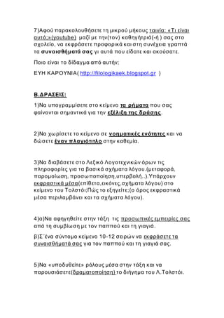7)Αφού παρακολουθήσετε τη μικρού μήκους ταινία: «Τι είναι
αυτό;»(youtube) μαζί με την(τον) καθηγήτριά(-ή ) σας στο
σχολείο, να εκφράσετε προφορικά και στη συνέχεια γραπτά
τα συναισθήματά σας γι αυτά που είδατε και ακούσατε.
Ποιο είναι το δίδαγμα από αυτήν;
ΕΥΗ ΚΑΡΟΥΝΙΑ( http://filologikaek.blogspot.gr )
Β.ΔΡΑΣΕΙΣ:
1)Να υπογραμμίσετε στο κείμενο τα ρήματα που σας
φαίνονται σημαντικά για την εξέλιξη της δράσης.
2)Να χωρίσετε το κείμενο σε νοηματικές ενότητες και να
δώσετε έναν πλαγιότιτλο στην καθεμία.
3)Να διαβάσετε στο Λεξικό Λογοτεχνικών όρων τις
πληροφορίες για τα βασικά σχήματα λόγου.(μεταφορά,
παρομοίωση, προσωποποίηση,υπερβολή..).Υπάρχουν
εκφραστικά μέσα(επίθετα,εικόνες,σχήματα λόγου) στο
κείμενο του Τολστόι;Πώς το εξηγείτε;(ο όρος εκφραστικά
μέσα περιλαμβάνει και τα σχήματα λόγου).
4)α)Να αφηγηθείτε στην τάξη τις προσωπικές εμπειρίες σας
από τη συμβίωση με τον παππού και τη γιαγιά.
β)Σ΄ένα σύντομο κείμενο 10-12 σειρών να εκφράσετε τα
συναισθήματά σας για τον παππού και τη γιαγιά σας.
5)Να «υποδυθείτε» ρόλους μέσα στην τάξη και να
παρουσιάσετε(δραματοποίηση) το διήγημα του Λ.Τολστόι.
 