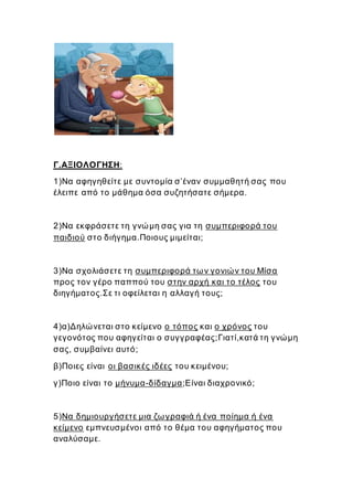 Γ.ΑΞΙΟΛΟΓΗΣΗ:
1)Να αφηγηθείτε με συντομία σ’έναν συμμαθητή σας που
έλειπε από το μάθημα όσα συζητήσατε σήμερα.
2)Να εκφράσετε τη γνώμη σας για τη συμπεριφορά του
παιδιού στο διήγημα.Ποιους μιμείται;
3)Να σχολιάσετε τη συμπεριφορά των γονιών του Μίσα
προς τον γέρο παππού του στην αρχή και το τέλος του
διηγήματος.Σε τι οφείλεται η αλλαγή τους;
4)α)Δηλώνεται στο κείμενο ο τόπος και ο χρόνος του
γεγονότος που αφηγείται ο συγγραφέας;Γιατί,κατά τη γνώμη
σας, συμβαίνει αυτό;
β)Ποιες είναι οι βασικές ιδέες του κειμένου;
γ)Ποιο είναι το μήνυμα-δίδαγμα;Είναι διαχρονικό;
5)Να δημιουργήσετε μια ζωγραφιά ή ένα ποίημα ή ένα
κείμενο εμπνευσμένοι από το θέμα του αφηγήματος που
αναλύσαμε.
 