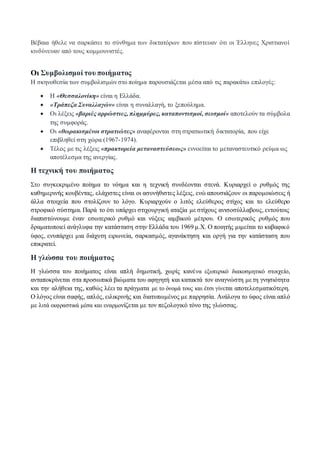 Βέβαια ήθελε να σαρκάσει το σύνθημα των δικτατόρων που πίστευαν ότι οι Έλληνες Χριστιανοί
κινδύνευαν από τους κομμουνιστές.
Οι Συμβολισμοί του ποιήματος
Η σκηνοθεσία των συμβολισμών στο ποίημα παρουσιάζεται μέσα από τις παρακάτω επιλογές:
 Η «Θεσσαλονίκη» είναι η Ελλάδα.
 «Τράπεζα Συναλλαγών» είναι η συναλλαγή, το ξεπούλημα.
 Οι λέξεις «βαριές αρρώστιες, πλημμύρες, καταποντισμοί, σεισμοί» αποτελούν τα σύμβολα
της συμφοράς.
 Οι «θωρακισμένοι στρατιώτες» αναφέρονται στη στρατιωτική δικτατορία, που είχε
επιβληθεί στη χώρα (1967-1974).
 Τέλος με τις λέξεις «πρακτορεία μεταναστεύσεως» εννοείται το μεταναστευτικό ρεύμα ως
αποτέλεσμα της ανεργίας.
Η τεχνική του ποιήματος
Στο συγκεκριμένο ποίημα το νόημα και η τεχνική συνδέονται στενά. Κυριαρχεί ο ρυθμός της
καθημερινής κουβέντας, ελάχιστες είναι οι ασυνήθιστες λέξεις, ενώ απουσιάζουν οι παρομοιώσεις ή
άλλα στοιχεία που στολίζουν το λόγο. Κυριαρχούν ο λιτός ελεύθερος στίχος και το ελεύθερο
στροφικό σύστημα. Παρά το ότι υπάρχει στιχουργική αταξία με στίχους ανισοσύλλαβους, εντούτοις
διαπιστώνουμε έναν εσωτερικό ρυθμό και νύξεις ιαμβικού μέτρου. Ο εσωτερικός ρυθμός που
δραματοποιεί ανάγλυφα την κατάσταση στην Ελλάδα του 1969 μ.Χ. Ο ποιητής μιμείται το καβαφικό
ύφος, ενυπάρχει μια διάχυτη ειρωνεία, σαρκασμός, αγανάκτηση και οργή για την κατάσταση που
επικρατεί.
Η γλώσσα του ποιήματος
Η γλώσσα του ποιήματος είναι απλή δημοτική, χωρίς κανένα εξωτερικό διακοσμητικό στοιχείο,
ανταποκρίνεται στα προσωπικά βιώματα του αφηγητή και κατακτά τον αναγνώστη μετη γνησιότητα
και την αλήθεια της, καθώς λέει τα πράγματα με το όνομά τους και έτσι γίνεται αποτελεσματικότερη.
Ο λόγος είναι σαφής, απλός, ειλικρινής και διατυπωμένος με παρρησία. Ανάλογα το ύφος είναι απλό
με λιτά εκφραστικά μέσα και εναρμονίζεται με τον πεζολογικό τόνο της γλώσσας.
 