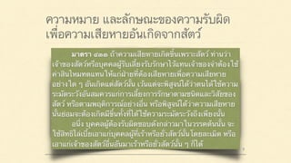 ความหมาย และลักษณะของความรับผิด
เพื่อความเสียหายอันเกิดจากสัตว์
มาตรา ๔๒๐ ผู้ใดจงใจหรือประมาทเลินเล่อ ทำต่อ
บุคคลอื่นโดยผิดกฎหมายให้เขาเสียหายถึงแก่ชีวิตก็ดี
แก่ร่างกายก็ดี อนามัยก็ดี เสรีภาพก็ดี ทรัพย์สินหรือสิทธิ
อย่างหนึ่งอย่างใดก็ดี ท่านว่าผู้นั้นทำละเมิดจำต้องใช้ค่า
สินไหมทดแทนเพื่อการนั้น
 