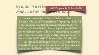 ความหมาย และลักษณะของความรับผิด
เพื่อความเสียหายอันเกิดจากสัตว์
มาตรา ๔๒๐ ผู้ใดจงใจหรือประมาทเลินเล่อ ทำต่อ
บุคคลอื่นโดยผิดกฎหมายให้เขาเสียหายถึงแก่ชีวิตก็ดี
แก่ร่างกายก็ดี อนามัยก็ดี เสรีภาพก็ดี ทรัพย์สินหรือสิทธิ
อย่างหนึ่งอย่างใดก็ดี ท่านว่าผู้นั้นทำละเมิดจำต้องใช้ค่า
สินไหมทดแทนเพื่อการนั้น
มาตรา ๔๓๓ ถ้าความเสียหายเกิดขึ้นเพราะสัตว์ ท่านว่า
เจ้าของสัตว์หรือบุคคลผู้รับเลี้ยงรับรักษาไว้แทนเจ้าของจำต้องใช้
ค่าสินไหมทดแทนให้แก่ฝ่ายที่ต้องเสียหายเพื่อความเสียหาย
อย่างใด ๆ อันเกิดแต่สัตว์นั้น เว้นแต่จะพิสูจน์ได้ว่าตนได้ใช้ความ
ระมัดระวังอันสมควรแก่การเลี้ยงการรักษาตามชนิดและวิสัยของ
สัตว์ หรือตามพฤติการณ์อย่างอื่น หรือพิสูจน์ได้ว่าความเสียหาย
นั้นย่อมจะต้องเกิดมีขึ้นทั้งที่ได้ใช้ความระมัดระวังถึงเพียงนั้น
อนึ่ง บุคคลผู้ต้องรับผิดชอบดังกล่าวมาในวรรคต้นนั้น จะ
ใช้สิทธิไล่เบี้ยเอาแก่บุคคลผู้ที่เร้าหรือยั่วสัตว์นั้นโดยละเมิด หรือ
เอาแก่เจ้าของสัตว์อื่นอันมาเร้าหรือยั่วสัตว์นั้น ๆ ก็ได้
 