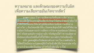 ความหมาย และลักษณะของความรับผิด
เพื่อความเสียหายอันเกิดจากสัตว์
มาตรา ๔๒๐ ผู้ใดจงใจหรือประมาทเลินเล่อ ทำต่อ
บุคคลอื่นโดยผิดกฎหมายให้เขาเสียหายถึงแก่ชีวิตก็ดี
แก่ร่างกายก็ดี อนามัยก็ดี เสรีภาพก็ดี ทรัพย์สินหรือสิทธิ
อย่างหนึ่งอย่างใดก็ดี ท่านว่าผู้นั้นทำละเมิดจำต้องใช้ค่า
สินไหมทดแทนเพื่อการนั้น
มาตรา ๔๓๓ ถ้าความเสียหายเกิดขึ้นเพราะสัตว์ ท่านว่า
เจ้าของสัตว์หรือบุคคลผู้รับเลี้ยงรับรักษาไว้แทนเจ้าของจำต้องใช้
ค่าสินไหมทดแทนให้แก่ฝ่ายที่ต้องเสียหายเพื่อความเสียหาย
อย่างใด ๆ อันเกิดแต่สัตว์นั้น เว้นแต่จะพิสูจน์ได้ว่าตนได้ใช้ความ
ระมัดระวังอันสมควรแก่การเลี้ยงการรักษาตามชนิดและวิสัยของ
สัตว์ หรือตามพฤติการณ์อย่างอื่น หรือพิสูจน์ได้ว่าความเสียหาย
นั้นย่อมจะต้องเกิดมีขึ้นทั้งที่ได้ใช้ความระมัดระวังถึงเพียงนั้น
อนึ่ง บุคคลผู้ต้องรับผิดชอบดังกล่าวมาในวรรคต้นนั้น จะ
ใช้สิทธิไล่เบี้ยเอาแก่บุคคลผู้ที่เร้าหรือยั่วสัตว์นั้นโดยละเมิด หรือ
เอาแก่เจ้าของสัตว์อื่นอันมาเร้าหรือยั่วสัตว์นั้น ๆ ก็ได้
 