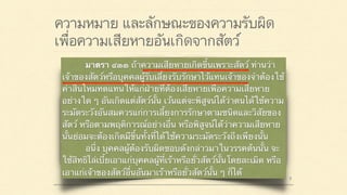 ความหมาย และลักษณะของความรับผิด
เพื่อความเสียหายอันเกิดจากสัตว์
มาตรา ๔๒๐ ผู้ใดจงใจหรือประมาทเลินเล่อ ทำต่อ
บุคคลอื่นโดยผิดกฎหมายให้เขาเสียหายถึงแก่ชีวิตก็ดี
แก่ร่างกายก็ดี อนามัยก็ดี เสรีภาพก็ดี ทรัพย์สินหรือสิทธิ
อย่างหนึ่งอย่างใดก็ดี ท่านว่าผู้นั้นทำละเมิดจำต้องใช้ค่า
สินไหมทดแทนเพื่อการนั้น
มาตรา ๔๓๓ ถ้าความเสียหายเกิดขึ้นเพราะสัตว์ ท่านว่า
เจ้าของสัตว์หรือบุคคลผู้รับเลี้ยงรับรักษาไว้แทนเจ้าของจำต้องใช้
ค่าสินไหมทดแทนให้แก่ฝ่ายที่ต้องเสียหายเพื่อความเสียหาย
อย่างใด ๆ อันเกิดแต่สัตว์นั้น เว้นแต่จะพิสูจน์ได้ว่าตนได้ใช้ความ
ระมัดระวังอันสมควรแก่การเลี้ยงการรักษาตามชนิดและวิสัยของ
สัตว์ หรือตามพฤติการณ์อย่างอื่น หรือพิสูจน์ได้ว่าความเสียหาย
นั้นย่อมจะต้องเกิดมีขึ้นทั้งที่ได้ใช้ความระมัดระวังถึงเพียงนั้น
อนึ่ง บุคคลผู้ต้องรับผิดชอบดังกล่าวมาในวรรคต้นนั้น จะ
ใช้สิทธิไล่เบี้ยเอาแก่บุคคลผู้ที่เร้าหรือยั่วสัตว์นั้นโดยละเมิด หรือ
เอาแก่เจ้าของสัตว์อื่นอันมาเร้าหรือยั่วสัตว์นั้น ๆ ก็ได้
 