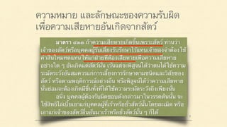 ความหมาย และลักษณะของความรับผิด
เพื่อความเสียหายอันเกิดจากสัตว์
มาตรา ๔๒๐ ผู้ใดจงใจหรือประมาทเลินเล่อ ทำต่อ
บุคคลอื่นโดยผิดกฎหมายให้เขาเสียหายถึงแก่ชีวิตก็ดี
แก่ร่างกายก็ดี อนามัยก็ดี เสรีภาพก็ดี ทรัพย์สินหรือสิทธิ
อย่างหนึ่งอย่างใดก็ดี ท่านว่าผู้นั้นทำละเมิดจำต้องใช้ค่า
สินไหมทดแทนเพื่อการนั้น
มาตรา ๔๓๓ ถ้าความเสียหายเกิดขึ้นเพราะสัตว์ ท่านว่า
เจ้าของสัตว์หรือบุคคลผู้รับเลี้ยงรับรักษาไว้แทนเจ้าของจำต้องใช้
ค่าสินไหมทดแทนให้แก่ฝ่ายที่ต้องเสียหายเพื่อความเสียหาย
อย่างใด ๆ อันเกิดแต่สัตว์นั้น เว้นแต่จะพิสูจน์ได้ว่าตนได้ใช้ความ
ระมัดระวังอันสมควรแก่การเลี้ยงการรักษาตามชนิดและวิสัยของ
สัตว์ หรือตามพฤติการณ์อย่างอื่น หรือพิสูจน์ได้ว่าความเสียหาย
นั้นย่อมจะต้องเกิดมีขึ้นทั้งที่ได้ใช้ความระมัดระวังถึงเพียงนั้น
อนึ่ง บุคคลผู้ต้องรับผิดชอบดังกล่าวมาในวรรคต้นนั้น จะ
ใช้สิทธิไล่เบี้ยเอาแก่บุคคลผู้ที่เร้าหรือยั่วสัตว์นั้นโดยละเมิด หรือ
เอาแก่เจ้าของสัตว์อื่นอันมาเร้าหรือยั่วสัตว์นั้น ๆ ก็ได้
 