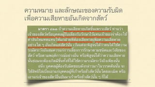 ความหมาย และลักษณะของความรับผิด
เพื่อความเสียหายอันเกิดจากสัตว์
มาตรา ๔๒๐ ผู้ใดจงใจหรือประมาทเลินเล่อ ทำต่อ
บุคคลอื่นโดยผิดกฎหมายให้เขาเสียหายถึงแก่ชีวิตก็ดี
แก่ร่างกายก็ดี อนามัยก็ดี เสรีภาพก็ดี ทรัพย์สินหรือสิทธิ
อย่างหนึ่งอย่างใดก็ดี ท่านว่าผู้นั้นทำละเมิดจำต้องใช้ค่า
สินไหมทดแทนเพื่อการนั้น
มาตรา ๔๓๓ ถ้าความเสียหายเกิดขึ้นเพราะสัตว์ ท่านว่า
เจ้าของสัตว์หรือบุคคลผู้รับเลี้ยงรับรักษาไว้แทนเจ้าของจำต้องใช้
ค่าสินไหมทดแทนให้แก่ฝ่ายที่ต้องเสียหายเพื่อความเสียหาย
อย่างใด ๆ อันเกิดแต่สัตว์นั้น เว้นแต่จะพิสูจน์ได้ว่าตนได้ใช้ความ
ระมัดระวังอันสมควรแก่การเลี้ยงการรักษาตามชนิดและวิสัยของ
สัตว์ หรือตามพฤติการณ์อย่างอื่น หรือพิสูจน์ได้ว่าความเสียหาย
นั้นย่อมจะต้องเกิดมีขึ้นทั้งที่ได้ใช้ความระมัดระวังถึงเพียงนั้น
อนึ่ง บุคคลผู้ต้องรับผิดชอบดังกล่าวมาในวรรคต้นนั้น จะ
ใช้สิทธิไล่เบี้ยเอาแก่บุคคลผู้ที่เร้าหรือยั่วสัตว์นั้นโดยละเมิด หรือ
เอาแก่เจ้าของสัตว์อื่นอันมาเร้าหรือยั่วสัตว์นั้น ๆ ก็ได้
 