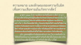 ความหมาย และลักษณะของความรับผิด
เพื่อความเสียหายอันเกิดจากสัตว์
มาตรา ๔๒๐ ผู้ใดจงใจหรือประมาทเลินเล่อ ทำต่อ
บุคคลอื่นโดยผิดกฎหมายให้เขาเสียหายถึงแก่ชีวิตก็ดี
แก่ร่างกายก็ดี อนามัยก็ดี เสรีภาพก็ดี ทรัพย์สินหรือสิทธิ
อย่างหนึ่งอย่างใดก็ดี ท่านว่าผู้นั้นทำละเมิดจำต้องใช้ค่า
สินไหมทดแทนเพื่อการนั้น
มาตรา ๔๓๓ ถ้าความเสียหายเกิดขึ้นเพราะสัตว์ ท่านว่า
เจ้าของสัตว์หรือบุคคลผู้รับเลี้ยงรับรักษาไว้แทนเจ้าของจำต้องใช้
ค่าสินไหมทดแทนให้แก่ฝ่ายที่ต้องเสียหายเพื่อความเสียหาย
อย่างใด ๆ อันเกิดแต่สัตว์นั้น เว้นแต่จะพิสูจน์ได้ว่าตนได้ใช้ความ
ระมัดระวังอันสมควรแก่การเลี้ยงการรักษาตามชนิดและวิสัยของ
สัตว์ หรือตามพฤติการณ์อย่างอื่น หรือพิสูจน์ได้ว่าความเสียหาย
นั้นย่อมจะต้องเกิดมีขึ้นทั้งที่ได้ใช้ความระมัดระวังถึงเพียงนั้น
อนึ่ง บุคคลผู้ต้องรับผิดชอบดังกล่าวมาในวรรคต้นนั้น จะ
ใช้สิทธิไล่เบี้ยเอาแก่บุคคลผู้ที่เร้าหรือยั่วสัตว์นั้นโดยละเมิด หรือ
เอาแก่เจ้าของสัตว์อื่นอันมาเร้าหรือยั่วสัตว์นั้น ๆ ก็ได้
 