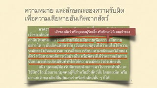 ความหมาย และลักษณะของความรับผิด
เพื่อความเสียหายอันเกิดจากสัตว์
มาตรา ๔๒๐ ผู้ใดจงใจหรือประมาทเลินเล่อ ทำต่อ
บุคคลอื่นโดยผิดกฎหมายให้เขาเสียหายถึงแก่ชีวิตก็ดี
แก่ร่างกายก็ดี อนามัยก็ดี เสรีภาพก็ดี ทรัพย์สินหรือสิทธิ
อย่างหนึ่งอย่างใดก็ดี ท่านว่าผู้นั้นทำละเมิดจำต้องใช้ค่า
สินไหมทดแทนเพื่อการนั้น
มาตรา ๔๓๓ ถ้าความเสียหายเกิดขึ้นเพราะสัตว์ ท่านว่า
เจ้าของสัตว์หรือบุคคลผู้รับเลี้ยงรับรักษาไว้แทนเจ้าของจำต้องใช้
ค่าสินไหมทดแทนให้แก่ฝ่ายที่ต้องเสียหายเพื่อความเสียหาย
อย่างใด ๆ อันเกิดแต่สัตว์นั้น เว้นแต่จะพิสูจน์ได้ว่าตนได้ใช้ความ
ระมัดระวังอันสมควรแก่การเลี้ยงการรักษาตามชนิดและวิสัยของ
สัตว์ หรือตามพฤติการณ์อย่างอื่น หรือพิสูจน์ได้ว่าความเสียหาย
นั้นย่อมจะต้องเกิดมีขึ้นทั้งที่ได้ใช้ความระมัดระวังถึงเพียงนั้น
อนึ่ง บุคคลผู้ต้องรับผิดชอบดังกล่าวมาในวรรคต้นนั้น จะ
ใช้สิทธิไล่เบี้ยเอาแก่บุคคลผู้ที่เร้าหรือยั่วสัตว์นั้นโดยละเมิด หรือ
เอาแก่เจ้าของสัตว์อื่นอันมาเร้าหรือยั่วสัตว์นั้น ๆ ก็ได้
 