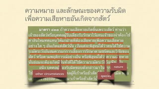 ความหมาย และลักษณะของความรับผิด
เพื่อความเสียหายอันเกิดจากสัตว์
มาตรา ๔๒๐ ผู้ใดจงใจหรือประมาทเลินเล่อ ทำต่อ
บุคคลอื่นโดยผิดกฎหมายให้เขาเสียหายถึงแก่ชีวิตก็ดี
แก่ร่างกายก็ดี อนามัยก็ดี เสรีภาพก็ดี ทรัพย์สินหรือสิทธิ
อย่างหนึ่งอย่างใดก็ดี ท่านว่าผู้นั้นทำละเมิดจำต้องใช้ค่า
สินไหมทดแทนเพื่อการนั้น
มาตรา ๔๓๓ ถ้าความเสียหายเกิดขึ้นเพราะสัตว์ ท่านว่า
เจ้าของสัตว์หรือบุคคลผู้รับเลี้ยงรับรักษาไว้แทนเจ้าของจำต้องใช้
ค่าสินไหมทดแทนให้แก่ฝ่ายที่ต้องเสียหายเพื่อความเสียหาย
อย่างใด ๆ อันเกิดแต่สัตว์นั้น เว้นแต่จะพิสูจน์ได้ว่าตนได้ใช้ความ
ระมัดระวังอันสมควรแก่การเลี้ยงการรักษาตามชนิดและวิสัยของ
สัตว์ หรือตามพฤติการณ์อย่างอื่น หรือพิสูจน์ได้ว่าความเสียหาย
นั้นย่อมจะต้องเกิดมีขึ้นทั้งที่ได้ใช้ความระมัดระวังถึงเพียงนั้น
อนึ่ง บุคคลผู้ต้องรับผิดชอบดังกล่าวมาในวรรคต้นนั้น จะ
ใช้สิทธิไล่เบี้ยเอาแก่บุคคลผู้ที่เร้าหรือยั่วสัตว์นั้นโดยละเมิด หรือ
เอาแก่เจ้าของสัตว์อื่นอันมาเร้าหรือยั่วสัตว์นั้น ๆ ก็ได้
species
nature
 
