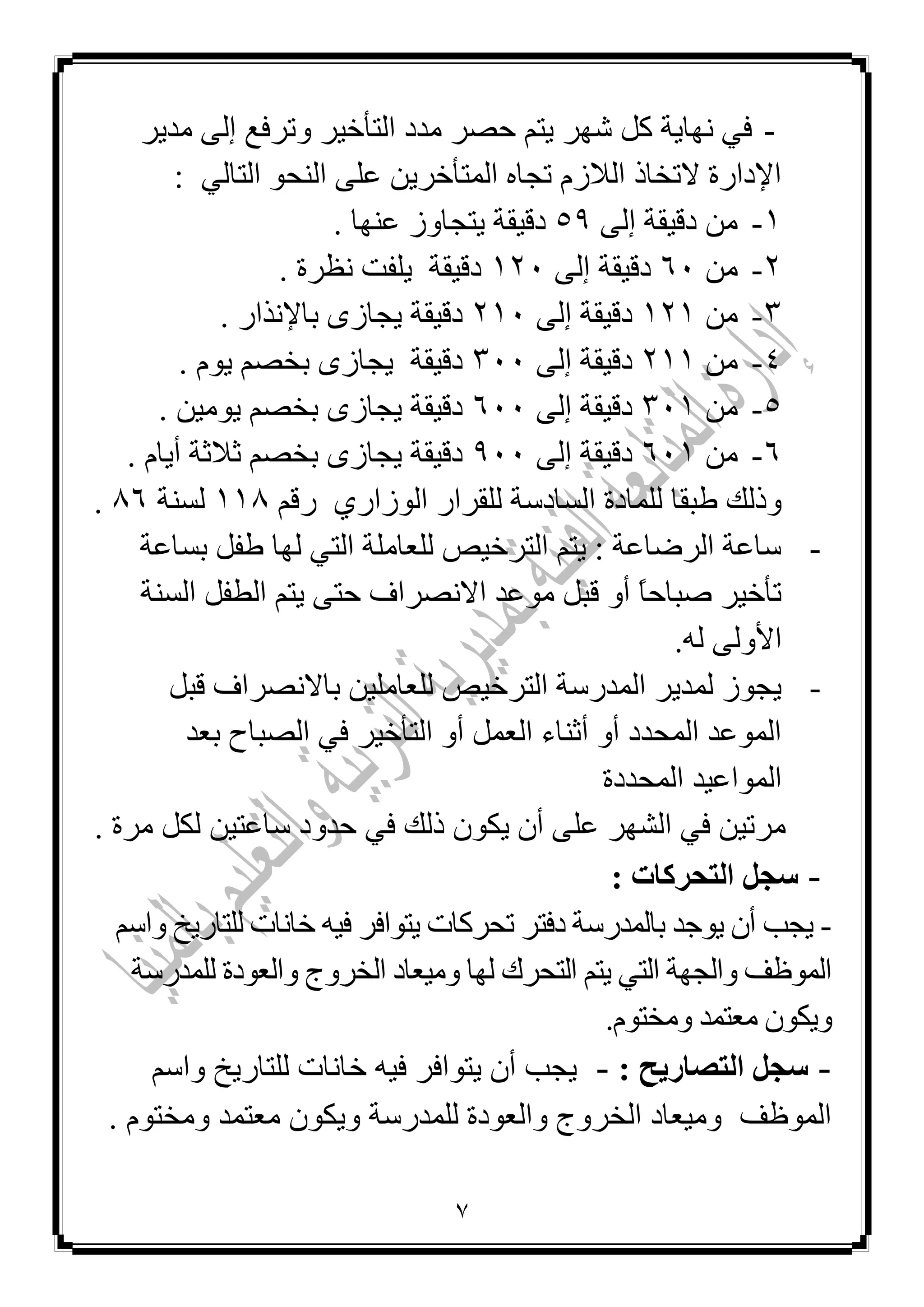 1
-ٚ ‫اٌزأخ١ش‬ ‫ِذد‬ ‫ؽظش‬ ُ‫٠ز‬ ‫شٙش‬ ً‫و‬ ‫ٔٙب٠خ‬ ٟ‫ف‬‫ِذ٠ش‬ ٌٝ‫إ‬ ‫رشفغ‬
ٌٟ‫اٌزب‬ ٛ‫إٌؾ‬ ٍٝ‫ػ‬ ٓ٠‫اٌّزأخش‬ ٖ‫رغب‬ َ‫اٌالص‬ ‫الرخبر‬ ‫اإلداسح‬:
1-ٌٝ‫إ‬ ‫دل١مخ‬ ِٓ55. ‫ػٕٙب‬ ‫٠زغبٚص‬ ‫دل١مخ‬
2-ِٓ61‫دل‬ٌٝ‫إ‬ ‫١مخ‬121. ‫ٔظشح‬ ‫٠ٍفذ‬ ‫دل١مخ‬
3-ِٓ121ٌٝ‫إ‬ ‫دل١مخ‬211. ‫ثبإلٔزاس‬ ٜ‫٠غبص‬ ‫دل١مخ‬
4-ِٓ211ٌٝ‫إ‬ ‫دل١مخ‬311. َٛ٠ ُ‫ثخظ‬ ٜ‫٠غبص‬ ‫دل١مخ‬
5-ِٓ311ٌٝ‫إ‬ ‫دل١مخ‬611. ٓ١ِٛ٠ ُ‫ثخظ‬ ٜ‫٠غبص‬ ‫دل١مخ‬
6-ِٓ611ٌٝ‫إ‬ ‫دل١مخ‬511َ‫أ٠ب‬ ‫صالصخ‬ ُ‫ثخظ‬ ٜ‫٠غبص‬ ‫دل١مخ‬.
‫اٌغبدعخ‬ ‫ٌٍّبدح‬ ‫ؿجمب‬ ‫ٚرٌه‬ٞ‫اٌٛصاس‬ ‫ٌٍمشاس‬ُ‫سل‬111‫ٌغٕخ‬16.
-‫ثغبػخ‬ ً‫ؿف‬ ‫ٌٙب‬ ٟ‫اٌز‬ ‫ٌٍؼبٍِخ‬ ‫اٌزشخ١ض‬ ُ‫٠ز‬ : ‫اٌشػبػخ‬ ‫عبػخ‬
‫اٌغٕخ‬ ً‫اٌـف‬ ُ‫٠ز‬ ٝ‫ؽز‬ ‫االٔظشاف‬ ‫ِٛػذ‬ ً‫لج‬ ٚ‫أ‬ ‫م‬‫ب‬‫طجبؽ‬ ‫رأخ١ش‬
.ٌٗ ٌٝٚ‫األ‬
-ً‫لج‬ ‫ثبالٔظشاف‬ ٓ١ٍِ‫ٌٍؼب‬ ‫اٌزشخ١ض‬ ‫اٌّذسعخ‬ ‫ٌّذ٠ش‬ ‫٠غٛص‬
‫ثؼذ‬ ‫اٌظجبػ‬ ٟ‫ف‬ ‫اٌزأخ١ش‬ ٚ‫أ‬ ًّ‫اٌؼ‬ ‫أصٕبء‬ ٚ‫أ‬ ‫اٌّؾذد‬ ‫اٌّٛػذ‬
‫اٌّؾ‬ ‫اٌّٛاػ١ذ‬‫ذدح‬
. ‫ِشح‬ ً‫ٌى‬ ٓ١‫عبػز‬ ‫ؽذٚد‬ ٟ‫ف‬ ‫رٌه‬ ْٛ‫٠ى‬ ْ‫أ‬ ٍٝ‫ػ‬ ‫اٌشٙش‬ ٟ‫ف‬ ٓ١‫ِشر‬
-‫اى‬ ‫عجو‬: ‫تحشمبد‬
-ُ‫ٚاع‬ ‫ٌٍزبس٠خ‬ ‫خبٔبد‬ ٗ١‫ف‬ ‫٠زٛافش‬ ‫رؾشوبد‬ ‫دفزش‬ ‫ثبٌّذسعخ‬ ‫٠ٛعذ‬ ْ‫أ‬ ‫٠غت‬
‫ٌٍّذسعخ‬ ‫ٚاٌؼٛدح‬ ‫اٌخشٚط‬ ‫ِٚ١ؼبد‬ ‫ٌٙب‬ ‫اٌزؾشن‬ ُ‫٠ز‬ ٟ‫اٌز‬ ‫ٚاٌغٙخ‬ ‫اٌّٛظف‬
َٛ‫ِٚخز‬ ‫ِؼزّذ‬ ْٛ‫ٚ٠ى‬.
-‫اى‬ ‫عجو‬: ‫تصبسٝح‬-‫٠غت‬‫خ‬ ٗ١‫ف‬ ‫٠زٛافش‬ ْ‫أ‬ُ‫ٚاع‬ ‫ٌٍزبس٠خ‬ ‫بٔبد‬
‫اٌّٛظف‬. َٛ‫ِٚخز‬ ‫ِؼزّذ‬ ْٛ‫ٚ٠ى‬ ‫ٌٍّذسعخ‬ ‫ٚاٌؼٛدح‬ ‫اٌخشٚط‬ ‫ِٚ١ؼبد‬
 