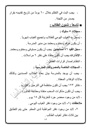 13
-‫خالي‬ ٍُ‫اٌزظ‬ ٟ‫ف‬ ‫اٌجذ‬ ‫٠غت‬61‫ثمشاس‬ ّٗ٠‫رمذ‬ ‫ربس٠خ‬ ِٓ ‫م‬‫ب‬ِٛ٠
ِٓ ‫٠ظذس‬. ‫اٌٍغٕخ‬
■: ً‫ب‬‫تبعع‬: ‫اىطالة‬ ُ٘‫شئ‬
-‫عجالد‬5: ‫عي٘ك‬
-. ‫م‬‫ب‬٠‫شٙش‬ ‫اٌغ١بة‬ ‫ٚرغّ١غ‬ ‫ٌٍـالة‬ ِٟٛ١ٌ‫ا‬ ‫اٌغ١بة‬ ٗ‫ث‬ ً‫٠غغ‬
-. ‫اٌّذسعخ‬ ‫ِذ٠ش‬ ِٓ ‫ِٚؼزّذ‬ َٛ‫ِٚخز‬ ُ‫ِشل‬ ْٛ‫٠ى‬ ْ‫أ‬
-‫اىقٞذ‬ ‫عجو‬41ِٝ‫ٍغتجذ‬‫٠غ‬.‫ِٚؼزّذ‬ َٛ‫ِٚخز‬ ٝ‫ِغزٛف‬ ْٛ‫٠ى‬ ْ‫أ‬ ‫ت‬
-‫اإلّزاساد‬‫دفزش‬ ٍٝ‫ػ‬ ‫ِٕفزح‬ ْٛ‫رى‬ ْ‫أ‬ ‫٠غت‬6. ‫ِشاعالد‬
-‫ا‬. ً‫اٌفظ‬ ‫لشاساد‬ ‫إطذاس‬ َ‫ٔزظب‬
-: ‫اىَذسعٞخ‬ ‫ثبىَصشٗفبد‬ ‫اىخبصخ‬ ‫اىغجالد‬
-‫ٚوزٌه‬ ٓ٠‫اٌّغذد‬ ‫اٌـالة‬ ‫ثؼذد‬ ْ‫ث١ب‬ ‫ثبٌّذسعخ‬ ‫٠ٛعذ‬ ْ‫أ‬ ‫٠غت‬
. ‫اٌّؼفبح‬ ٚ ‫اٌٛفبح‬ ‫ؽبالد‬
-‫دفبرش‬123‫٠غت‬ْ‫أ‬‫ِٕزظّخ‬ ْٛ‫رى‬ٟ‫ف‬. ‫ٚاٌزٛس٠ذ‬ ً١‫اٌزشؽ‬
-. ‫ٌٍفبرٛسح‬ ‫ِٚـبثمخ‬ ‫ِٕفزح‬ ‫اٌغؾت‬ ‫ِزوشاد‬ ْٛ‫رى‬ ْ‫أ‬ ‫٠غت‬
-‫ال‬‫ٌٍخض٠ٕخ‬ ‫عشد‬ ‫ِؾؼش‬ ‫ٚعٛد‬ ِٓ ‫ثذ‬ً‫و‬15َٛ٠.
: ‫ٍالحظبد‬1-. ِٟٛ١ٌ‫ا‬ ‫اٌغ١بة‬ ‫دفزش‬ ‫ٚعٛد‬ ِٓ ‫الثذ‬
2-‫اٌزـبثك‬ ُ‫٠ز‬ ٝ‫ؽز‬ ٍُ‫اٌّؼ‬ ٜ‫ٌذ‬ ‫اٌّٛاظجخ‬ ‫دفزش‬ ‫ٚعٛد‬ ِٓ ‫الثذ‬
. ‫اٌـبٌت‬ ‫ٌغ١بة‬ ‫دفبرش‬ ‫صالس‬ ٓ١‫ث‬
 