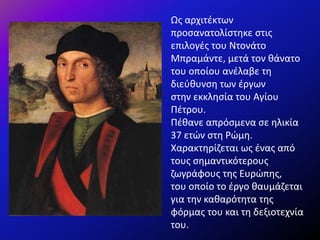 Ως αρχιτέκτων
προσανατολίστηκε στις
επιλογές του Ντονάτο
Μπραμάντε, μετά τον θάνατο
του οποίου ανέλαβε τη
διεύθυνση των έργων
στην εκκλησία του Αγίου
Πέτρου.
Πέθανε απρόσμενα σε ηλικία
37 ετών στη Ρώμη.
Χαρακτηρίζεται ως ένας από
τους σημαντικότερους
ζωγράφους της Ευρώπης,
του οποίο το έργο θαυμάζεται
για την καθαρότητα της
φόρμας του και τη δεξιοτεχνία
του.
 