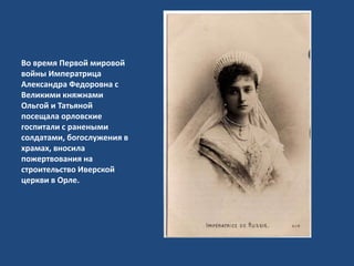 Во время Первой мировой
войны Императрица
Александра Федоровна с
Великими княжнами
Ольгой и Татьяной
посещала орловские
госпитали с ранеными
солдатами, богослужения в
храмах, вносила
пожертвования на
строительство Иверской
церкви в Орле.
 