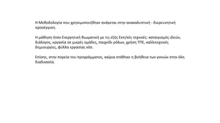 Η Μεθοδολογία που χρησιμοποιήθηκε ανάγεται στην ανακαλυπτική - διερευνητική
προσέγγιση.
Η μάθηση ήταν Ενεργητική Βιωματική με τις εξής Εκπ/κές τεχνικές: καταιγισμός ιδεών,
διάλογος, εργασία σε μικρές ομάδες, παιχνίδι ρόλων, χρήση ΤΠΕ, καλλιτεχνικές
δημιουργίες, φύλλα εργασίας κλπ.
Επίσης, στην πορεία του προγράμματος, καίρια στάθηκε η βοήθεια των γονιών στην όλη
διαδικασία.
 