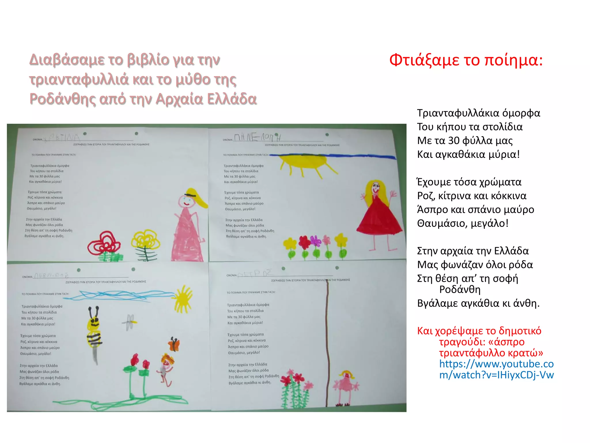 Διαβάσαμε το βιβλίο για την
τριανταφυλλιά και το μύθο της
Ροδάνθης από την Αρχαία Ελλάδα
Φτιάξαμε το ποίημα:
Τριανταφυλλάκια όμορφα
Του κήπου τα στολίδια
Με τα 30 φύλλα μας
Και αγκαθάκια μύρια!
Έχουμε τόσα χρώματα
Ροζ, κίτρινα και κόκκινα
Άσπρο και σπάνιο μαύρο
Θαυμάσιο, μεγάλο!
Στην αρχαία την Ελλάδα
Μας φωνάζαν όλοι ρόδα
Στη θέση απ’ τη σοφή
Ροδάνθη
Βγάλαμε αγκάθια κι άνθη.
Και χορέψαμε το δημοτικό
τραγούδι: «άσπρο
τριαντάφυλλο κρατώ»
https://www.youtube.co
m/watch?v=IHiyxCDj-Vw
 