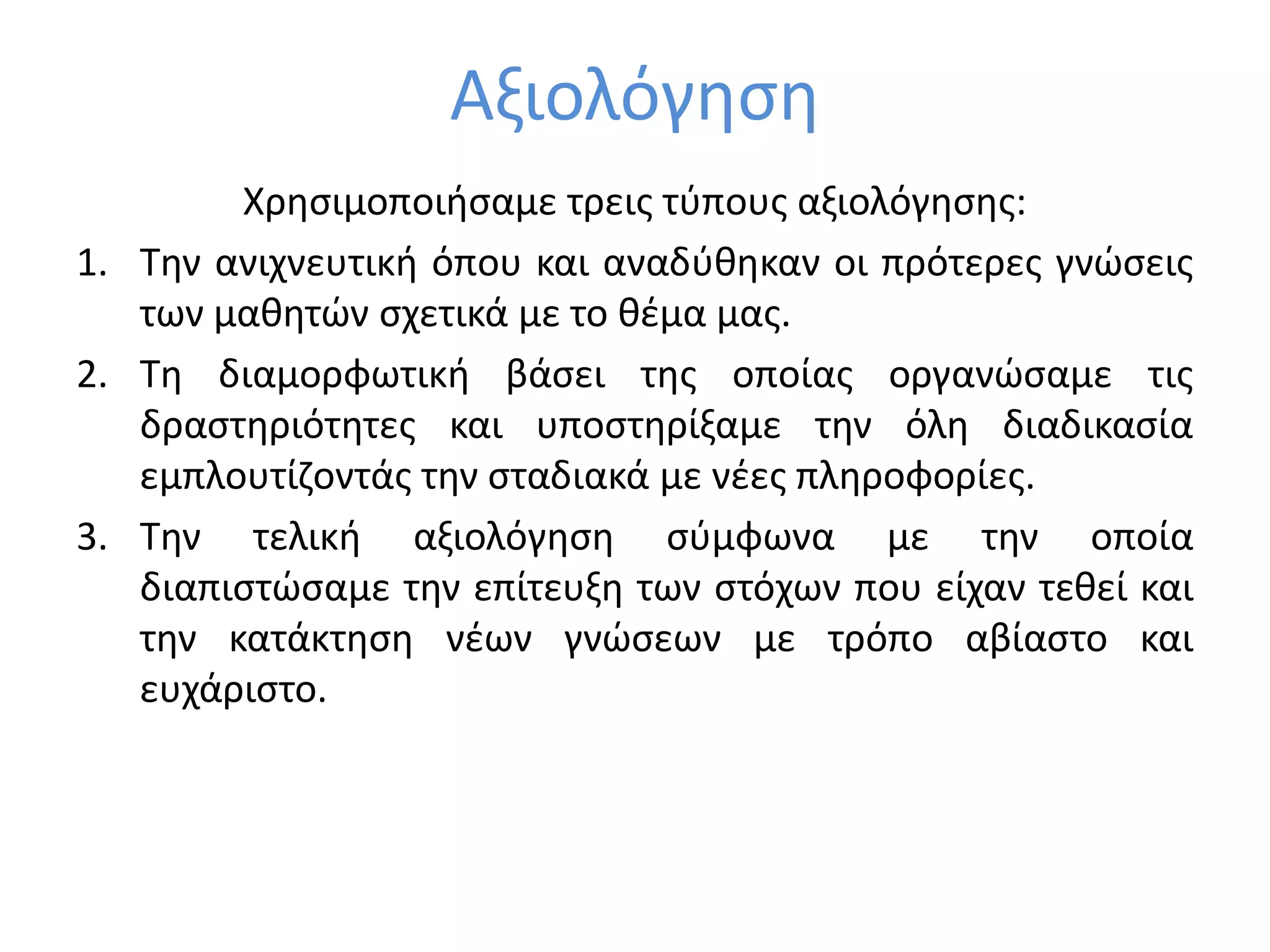 Αξιολόγηση
Χρησιμοποιήσαμε τρεις τύπους αξιολόγησης:
1. Την ανιχνευτική όπου και αναδύθηκαν οι πρότερες γνώσεις
των μαθητών σχετικά με το θέμα μας.
2. Τη διαμορφωτική βάσει της οποίας οργανώσαμε τις
δραστηριότητες και υποστηρίξαμε την όλη διαδικασία
εμπλουτίζοντάς την σταδιακά με νέες πληροφορίες.
3. Την τελική αξιολόγηση σύμφωνα με την οποία
διαπιστώσαμε την επίτευξη των στόχων που είχαν τεθεί και
την κατάκτηση νέων γνώσεων με τρόπο αβίαστο και
ευχάριστο.
 
