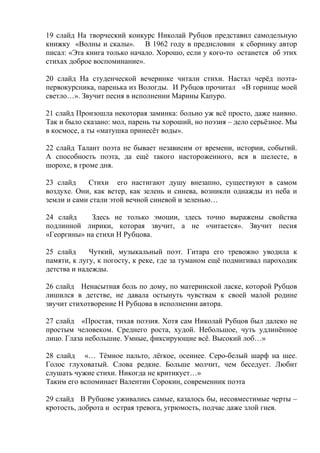 19 слайд На творческий конкурс Николай Рубцов представил самодельную
книжку «Волны и скалы». В 1962 году в предисловии к сборнику автор
писал: «Эта книга только начало. Хорошо, если у кого-то останется об этих
стихах доброе воспоминание».
20 слайд На студенческой вечеринке читали стихи. Настал черёд поэта-
первокурсника, паренька из Вологды. И Рубцов прочитал «В горнице моей
светло…». Звучит песня в исполнении Марины Капуро.
21 слайд Произошла некоторая заминка: больно уж всё просто, даже наивно.
Так и было сказано: мол, парень ты хороший, но поэзия – дело серьёзное. Мы
в космосе, а ты «матушка принесёт воды».
22 слайд Талант поэта не бывает независим от времени, истории, событий.
А способность поэта, да ещё такого настороженного, вся в шелесте, в
шорохе, в громе дня.
23 слайд Стихи его настигают душу внезапно, существуют в самом
воздухе. Они, как ветер, как зелень и синева, возникли однажды из неба и
земли и сами стали этой вечной синевой и зеленью…
24 слайд Здесь не только эмоции, здесь точно выражены свойства
подлинной лирики, которая звучит, а не «читается». Звучит песня
«Георгины» на стихи Н Рубцова.
25 слайд Чуткий, музыкальный поэт. Гитара его тревожно уводила к
памяти, к лугу, к погосту, к реке, где за туманом ещё подмигивал пароходик
детства и надежды.
26 слайд Ненасытная боль по дому, по материнской ласке, которой Рубцов
лишился в детстве, не давала остынуть чувствам к своей малой родине
звучит стихотворение Н Рубцова в исполнении автора.
27 слайд «Простая, тихая поэзия. Хотя сам Николай Рубцов был далеко не
простым человеком. Среднего роста, худой. Небольшое, чуть удлинённое
лицо. Глаза небольшие. Умные, фиксирующие всё. Высокий лоб…»
28 слайд «… Тёмное пальто, лёгкое, осеннее. Серо-белый шарф на шее.
Голос глуховатый. Слова редкие. Больше молчит, чем беседует. Любит
слушать чужие стихи. Никогда не критикует…»
Таким его вспоминает Валентин Сорокин, современник поэта
29 слайд В Рубцове уживались самые, казалось бы, несовместимые черты –
кротость, доброта и острая тревога, угрюмость, подчас даже злой гнев.
 