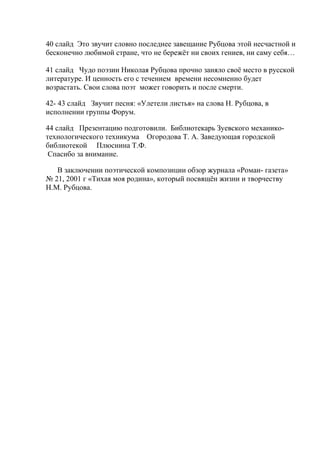 40 слайд Это звучит словно последнее завещание Рубцова этой несчастной и
бесконечно любимой стране, что не бережёт ни своих гениев, ни саму себя…
41 слайд Чудо поэзии Николая Рубцова прочно заняло своё место в русской
литературе. И ценность его с течением времени несомненно будет
возрастать. Свои слова поэт может говорить и после смерти.
42- 43 слайд Звучит песня: «Улетели листья» на слова Н. Рубцова, в
исполнении группы Форум.
44 слайд Презентацию подготовили. Библиотекарь Зуевского механико-
технологического техникума Огородова Т. А. Заведующая городской
библиотекой Плюснина Т.Ф.
Спасибо за внимание.
В заключении поэтической композиции обзор журнала «Роман- газета»
№ 21, 2001 г «Тихая моя родина», который посвящён жизни и творчеству
Н.М. Рубцова.
 