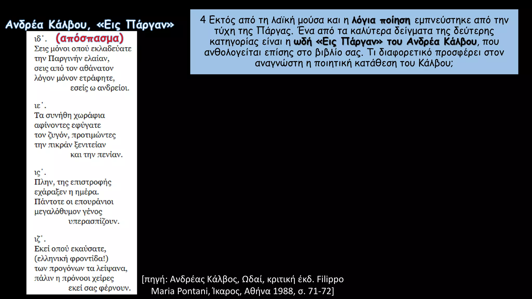 [πηγή: Ανδρέας Κάλβος, Ωδαί, κριτική έκδ. Filippo
Maria Pontani, Ίκαρος, Αθήνα 1988, σ. 71-72]
4 Εκτός από τη λαϊκή μούσα και η λόγια ποίηση εμπνεύστηκε από την
τύχη της Πάργας. Ένα από τα καλύτερα δείγματα της δεύτερης
κατηγορίας είναι η ωδή «Εις Πάργαν» του Ανδρέα Κάλβου, που
ανθολογείται επίσης στο βιβλίο σας. Τι διαφορετικό προσφέρει στον
αναγνώστη η ποιητική κατάθεση του Κάλβου;
 