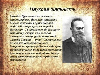Наукова діяльність
• Михайло Грушевський – це вчений
світового рівня . Його перу належать
близько двох тисяч праць з історії,
соціології, літератури, етнографії,
фольклору. Та насамперед він увійшов у
вітчизняну історію як її великий
літописець, автор фундаментальної
„Історії України — Руси”. Створена ним
цілісна концепція українського
історичного процесу увібрала в себе кращі
здобутки сучасної йому української науки,
була осяяна високою свідомістю і тому
стала стрижневою ідеєю українського
відродження
 
