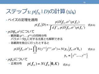 ステップ1:	
  p(fN | D)の計算	
  (1/4)
•  ベイズの定理理を適⽤用	
  
•  p(D|fN,σ2)について	
  
•  観測量量{y(1), …y(N)}の同時分布	
  
パラメータfNに対する尤度度とも解釈できる	
  
•  各観測を独⽴立立に⾏行行ったとすると	
  
•  p(fN)について	
  
•  正規分布
p( fN D) =
p(D fN,σ 2
)p( fN )
d f 'N p(D fN,σ 2
)p( fN ')∫
p(D fN,σ 2
) = N(y(n)
f (n)
,σ 2
) = N(yN fN,σ 2
IN )
n=1
N
∏
p( fN ) = N( fN 0,K)
yN ≡ y(1)
,…, y(n)
{ }
式(8.6)
式(8.7)
式(8.5)
13	
  
 