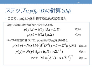 ステップ1:	
  p(fN | D)の計算	
  (2/4)
•  ここで、p(fN | D)を計算するための式を導⼊入	
  
•  次の2つの正規分布が与えられている時、	
  
	
  	
  ベイズの定理理に基づいて、p(x|y)およびp(y)を求めると	
  
p(y | x) = N(y | Ax + b, D)
p(x) = N(x | µ,Σ)
p(x | y) = N(x | M AT
D−1
(y − b)+ Σ−1
µ{ },M)
p(y) = N(y | Aµ +b, D + AΣAT
)
M ≡ AT
D−1
A+ Σ−1
( )
−1
ここで
式(8.8)
式(8.9)
式(8.10)
式(8.11)
式(8.12)
14	
  
 
