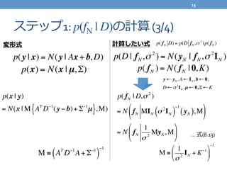 ステップ1:	
  p(fN | D)の計算	
  (3/4)
p(y | x) = N(y | Ax + b, D)
p(x) = N(x | µ,Σ)
p(x | y)
= N(x | M AT
D−1
(y − b)+ Σ−1
µ{ },M)
M ≡ AT
D−1
A+ Σ−1
( )
−1
p(D | fN,σ 2
) = N(yN | fN,σ 2
IN )
p( fN ) = N( fN | 0,K)
p( fN | D,σ 2
)
= N fN MIN σ 2
IN( )
−1
yN( ),M( )
= N fN
1
σ 2
MyN,M
"
#
$
%
&
'
M ≡
1
σ 2
IN + K−1#
$
%
&
'
(
−1
変形式 計算したい式
y ← yN, A ← IN,b ← 0,
D ←σ 2
IN,µ ← 0, Σ ← K
p( fN D) = p(D fN,σ 2
)p( fN )
…	
  式(8.13)
15	
  
 