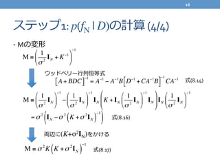 ステップ1:	
  p(fN | D)の計算	
  (4/4)
•  Mの変形
M ≡
1
σ 2
IN + K−1#
$
%
&
'
(
−1
ウッドベリー⾏行行列列恒等式
A+ BDC[ ]
−1
= A−1
− A−1
B D−1
+CA−1
B!" #$
−1
CA−1
式(8.14)
M ≡
1
σ 2
IN
!
"
#
$
%
&
−1
−
1
σ 2
IN
!
"
#
$
%
&
−1
IN K + IN
1
σ 2
IN
!
"
#
$
%
&
−1
IN
!
"
##
$
%
&&IN
1
σ 2
IN
!
"
#
$
%
&
−1
=σ 2
IN −σ 2
K +σ 2
IN( )
−1
( ) 式(8.16)
式(8.17)M ≡σ 2
K K +σ 2
IN( )
−1
両辺に(K+σ2IN)をかける
16	
  
 