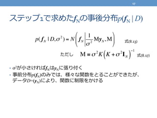 ステップ1で求めたfNの事後分布p(fN | D)
•  σ2が⼩小さければfNはyNに張り付く	
  
•  事前分布p(fN)のみでは、様々な関数をとることができたが、	
  
データD=(yN)により、関数に制限をかける
p( fN | D,σ 2
) = N fN
1
σ 2
MyN,M
!
"
#
$
%
&
M ≡σ 2
K K +σ 2
IN( )
−1
ただし
	
  式(8.13)
式(8.17)
17	
  
 