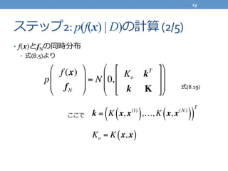 ステップ2:	
  p(f(x) | D)の計算	
  (2/5)
•  f(x)とfNの同時分布	
  
•  式(8.5)より	
  
p
f (x)
fN
!
"
#
#
$
%
&
&
= N 0,
Ko kT
k K
'
(
)
)
*
+
,
,
!
"
#
#
$
%
&
& 式(8.19)
ここで k = K x, x(1)
( ),…,K x, x(N )
( )( )
T
Ko = K x, x( )
19	
  
 