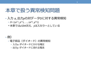 本章で扱う異異常検知問題
•  ⼊入⼒力力  x,	
  出⼒力力yの対データDに対する異異常検知	
  
•  D={(x(1), y(1)), …, (x(n), y(n))}
*	
  本章ではxはM次元、yはスカラーとしている	
  
	
  
•  例例）	
  
•  電⼦子部品（ダイオード）の異異常検知	
  
•  ⼊入⼒力力x:	
  ダイオードにかける電圧	
  
•  出⼒力力y:	
  ダイオードに流流れる電流流	
  
2	
  
 
