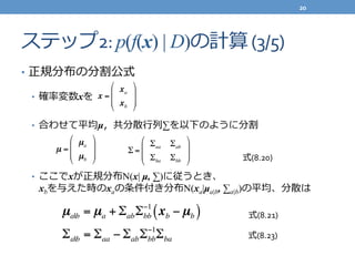 ステップ2:	
  p(f(x) | D)の計算	
  (3/5)
•  正規分布の分割公式	
  
•  確率率率変数xを	
  
	
  
•  合わせて平均µ，共分散⾏行行列列∑を以下のように分割	
  
•  ここでxが正規分布N(x| µ, ∑)に従うとき、
xbを与えた時のxaの条件付き分布N(xa|µa|b, ∑a|b)の平均、分散は
x =
xa
xb
!
"
#
#
$
%
&
&
µ =
µa
µb
!
"
#
#
$
%
&
& Σ =
Σaa Σab
Σba Σbb
"
#
$
$
%
&
'
'
µa|b = µa + ΣabΣbb
−1
xb − µb( )
式(8.20)
Σa|b = Σaa − ΣabΣbb
−1
Σba
式(8.21)
式(8.23)
20	
  
 