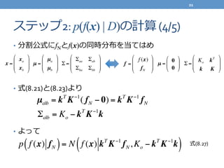ステップ2:	
  p(f(x) | D)の計算	
  (4/5)
•  分割公式にfNとf(x)の同時分布を当てはめ	
  
•  式(8.21)と(8.23)より	
  
•  よって
x =
xa
xb
!
"
#
#
$
%
&
&
µ =
µa
µb
!
"
#
#
$
%
&
&
Σ =
Σaa Σab
Σba Σbb
"
#
$
$
%
&
'
'
f =
f (x)
fN
!
"
#
#
$
%
&
&
µ =
0
0
!
"
#
$
%
& Σ =
Ko kT
k K
"
#
$
$
%
&
'
'
µa|b = kT
K−1
( fN − 0) = kT
K−1
fN
Σa|b = Ko − kT
K−1
k
p f (x) fN( )= N f (x) kT
K−1
fN,Ko − kT
K−1
k( ) 式(8.27)
21	
  
 