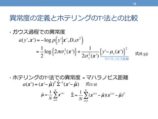異異常度度の定義とホテリングのT2法との⽐比較
•  ガウス過程での異異常度度	
  
•  ホテリングのT2法での異異常度度  =	
  マハラノビス距離離
a(x') = (x'− ˆµ)T ˆΣ−1
(x'− ˆµ)
ˆµ =
1
N
x(n)
n=1
N
∑
式(2.9)
ˆΣ =
1
N
(x(n)
− ˆµ)(x(n)
− ˆµ)T
n=1
N
∑
a(y', x') = −log p y' x', D,σ 2
( )
=
1
2
log 2πσy
2
(x'){ }+
1
2σy
2
(x')
y'−µy (x'){ }
2
式(8.33)
マハラノビス距離離
25	
  
 