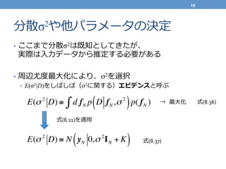 分散σ2や他パラメータの決定
•  ここまで分散σ2は既知としてきたが、	
  
実際は⼊入⼒力力データから推定する必要がある	
  
•  周辺尤度度最⼤大化により、σ2を選択	
  
•  E(σ2|D)をしばしば（σ2に関する）エビデンスと呼ぶ	
  
E(σ 2
D) ≡ d fN p D fN,σ 2
( )p( fN )∫ →    最⼤大化
式(8.11)を適⽤用
E(σ 2
D) ≡ N yN 0,σ 2
IN + K( )
式(8.36)
式(8.37)
29	
  
 