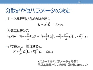 分散σ2や他パラメータの決定
•  カーネル⾏行行列列からσ2の抜き出し
•  対数エビデンス
•  σ-2で微分し、整理理すると
K =σ 2 !K
logE(σ 2
D) ≡ −
N
2
log(2πσ 2
)−
1
2
log IN + !K −
σ −2
2
yN
T
IN + !K( )
−1
yN
ˆσ 2
≡
1
N
yN
T
IN + !K( )
−1
yN
Kのカーネルのパラメータも同様に	
  
周辺尤度度最⼤大化で求める（詳細はp103にて）
式(8.38)
式(8.39)
30	
  
 