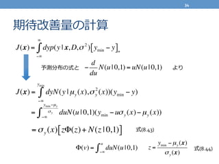期待改善量量の計算
J(x) = dyN(y | µy (x),σy
2
(x))
−∞
ymin
∫ (ymin − y)
= duN(u | 0,1)(ymin −uσy (x)−µy (x))
−∞
ymin−µy
σy
∫
=σy (x) zΦ(z)+ N(z | 0,1)[ ]
z =
ymin −µy (x)
σy (x)
Φ(v) = du
−∞
u
∫ N(u | 0,1)
−
d
du
N(u | 0,1) = uN(u | 0,1)
J(x) = dyp(y | x, D,σ 2
)
−∞
∞
∫ ymin − y[ ]+
式(8.43)
式(8.44)
予測分布の式と より
34	
  
 