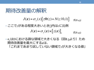 期待改善量量の解釈
•  ここでzがある程度度⼤大きいとき[]内はzに⽐比例例	
  
	
  
•  σyはDにおける疎な領領域で⼤大きくなる（図8.3より）ため	
  
期待改善量量を最⼤大にするxは、	
  
「これまであまり試していない領領域でzが⼤大きくなる値」	
  
J(x) =σy (x) zΦ(z)+ N(z | 0,1)[ ]
J(x) ≈ σy (x)× z(x)[ ]+
式(8.43)
式(8.45)
35	
  
 